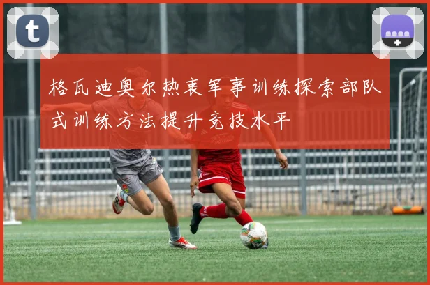 格瓦迪奥尔热衷军事训练探索部队式训练方法提升竞技水平
