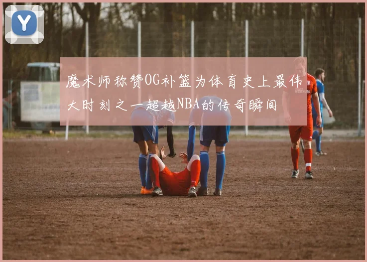 魔术师称赞OG补篮为体育史上最伟大时刻之一超越NBA的传奇瞬间