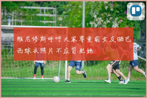 维尼修斯呼吁大家尊重前女友晒巴西球衣照片不应冒犯她
