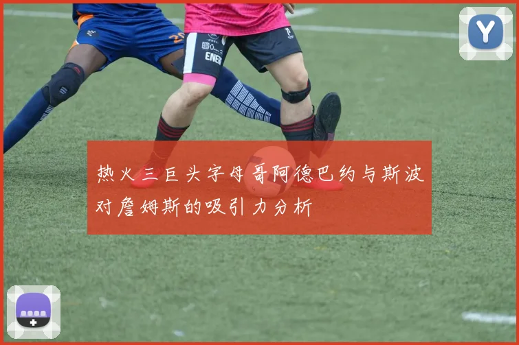 热火三巨头字母哥阿德巴约与斯波对詹姆斯的吸引力分析