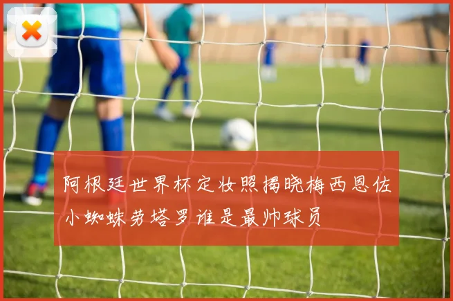 阿根廷世界杯定妆照揭晓梅西恩佐小蜘蛛劳塔罗谁是最帅球员