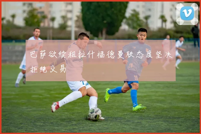 巴萨欲续租拉什福德曼联态度坚决拒绝交易