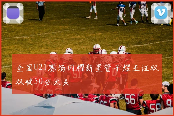 全国U21赛场闪耀新星管子煜王证双双破50分大关