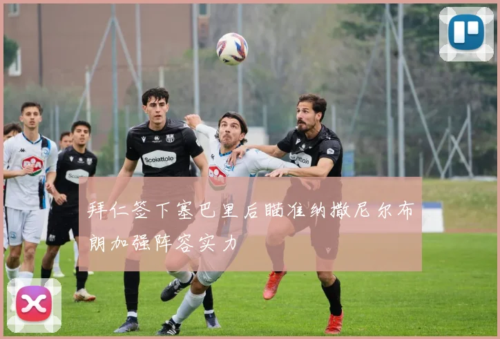 拜仁签下塞巴里后瞄准纳撒尼尔布朗加强阵容实力