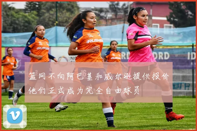 篮网不向阿巴基和威尔逊提供报价他们正式成为完全自由球员
