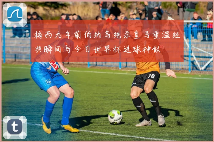 梅西九年前伯纳乌绝杀皇马重温经典瞬间与今日世界杯进球神似