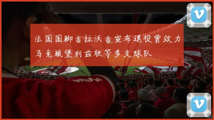 法国国脚吉拉沃吉宣布退役曾效力马竞狼堡利兹联等多支球队