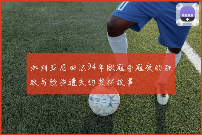 加利亚尼回忆94年欧冠夺冠夜的狂欢与险些遗失的奖杯故事