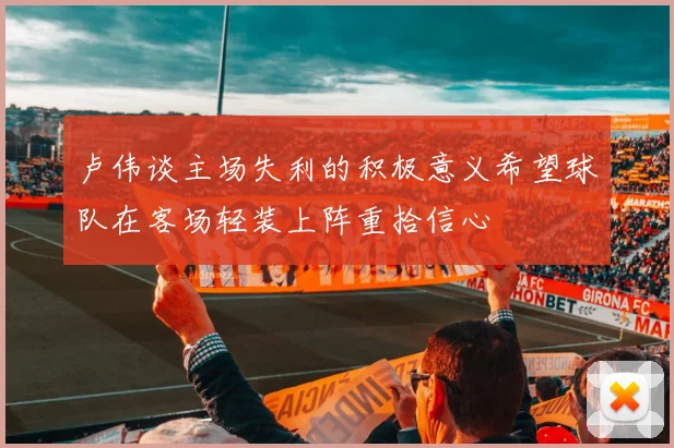 卢伟谈主场失利的积极意义希望球队在客场轻装上阵重拾信心