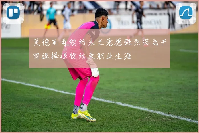 莫德里奇续约米兰意愿强烈若离开将选择退役结束职业生涯