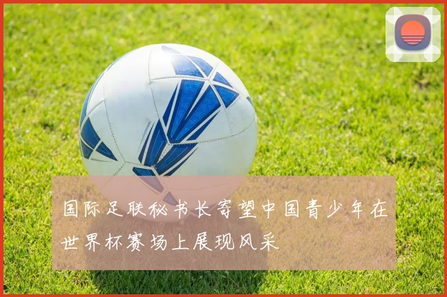 国际足联秘书长寄望中国青少年在世界杯赛场上展现风采